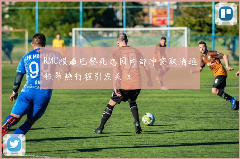 RMC报道巴黎死忠因内部冲突取消远征昂热行程引发关注