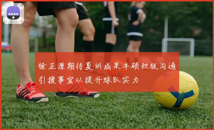 徐正源期待夏训成果丰硕积极沟通引援事宜以提升球队实力