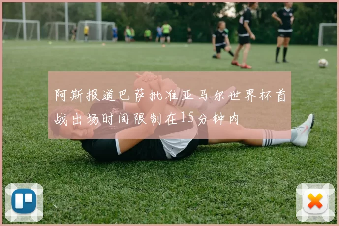 阿斯报道巴萨批准亚马尔世界杯首战出场时间限制在15分钟内