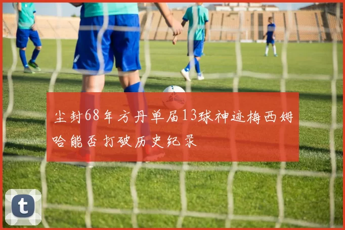 尘封68年方丹单届13球神迹梅西姆哈能否打破历史纪录