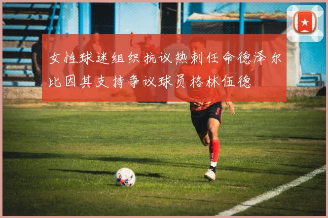 女性球迷组织抗议热刺任命德泽尔比因其支持争议球员格林伍德
