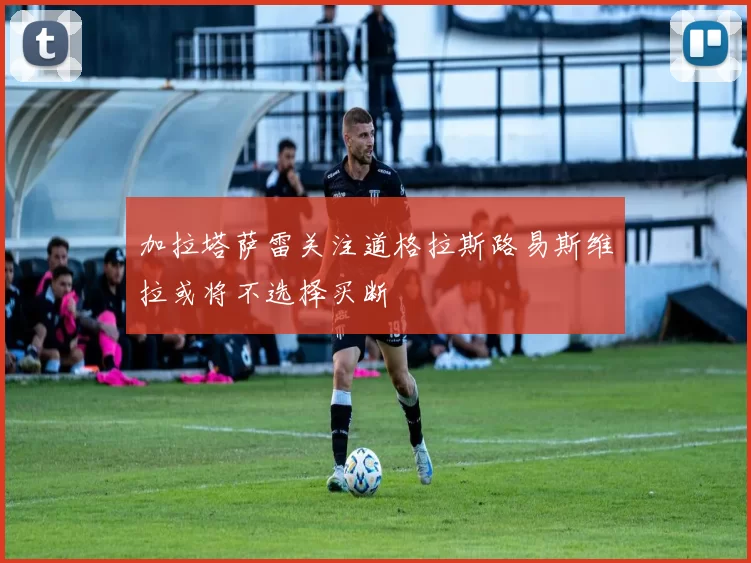 加拉塔萨雷关注道格拉斯路易斯维拉或将不选择买断