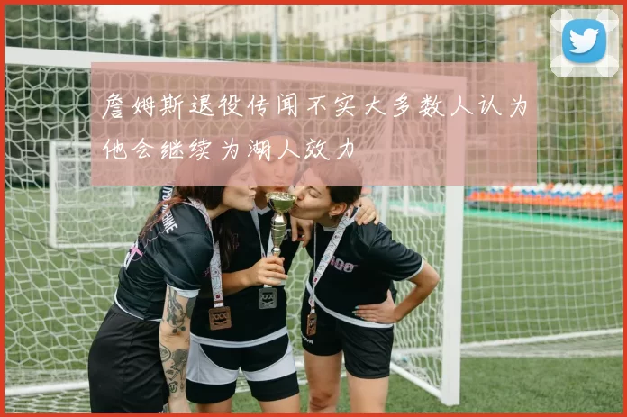 詹姆斯退役传闻不实大多数人认为他会继续为湖人效力