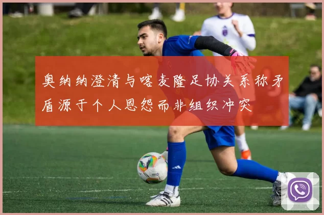 奥纳纳澄清与喀麦隆足协关系称矛盾源于个人恩怨而非组织冲突