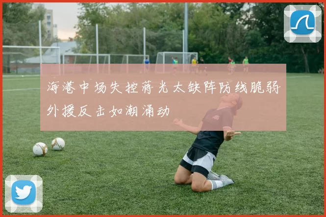 海港中场失控蒋光太缺阵防线脆弱外援反击如潮涌动