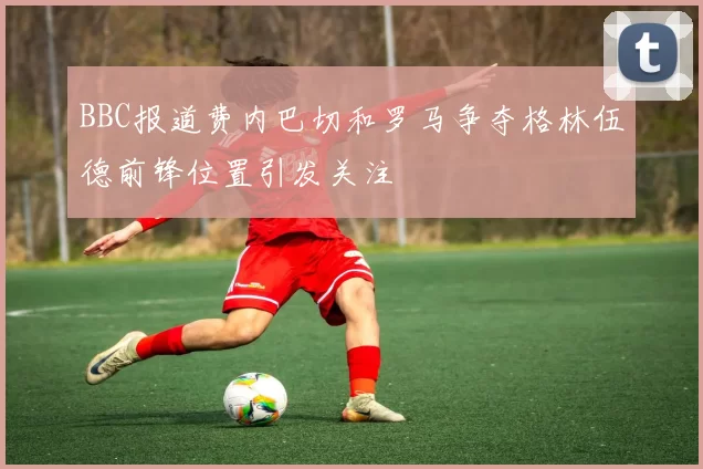 BBC报道费内巴切和罗马争夺格林伍德前锋位置引发关注