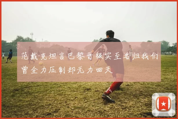 范戴克坦言巴黎晋级实至名归我们曾全力压制却无力回天