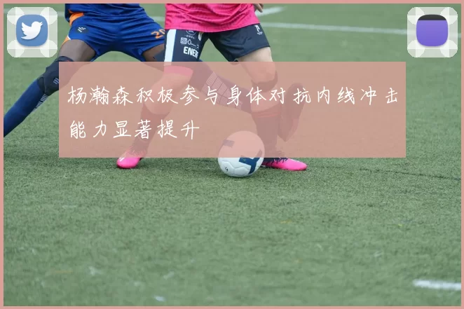 杨瀚森积极参与身体对抗内线冲击能力显著提升