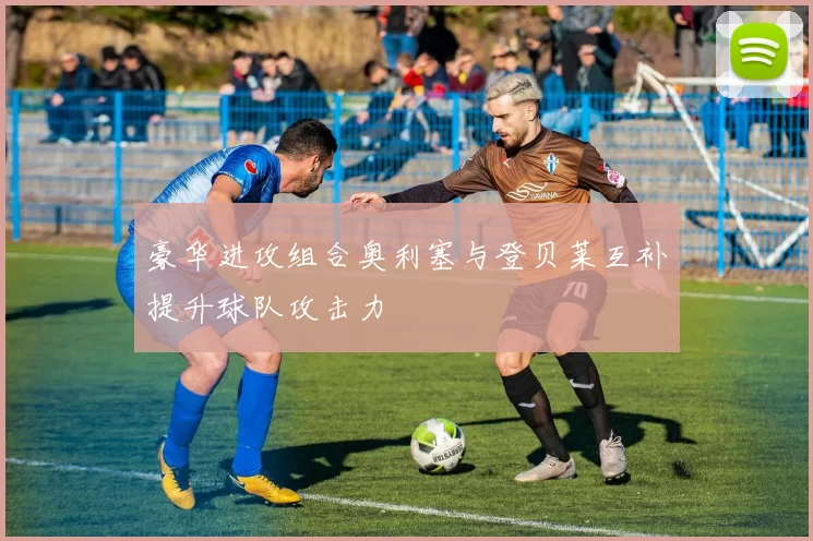 豪华进攻组合奥利塞与登贝莱互补提升球队攻击力