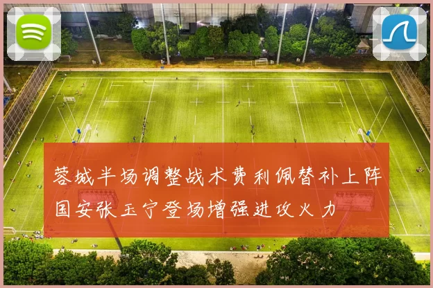 蓉城半场调整战术费利佩替补上阵国安张玉宁登场增强进攻火力