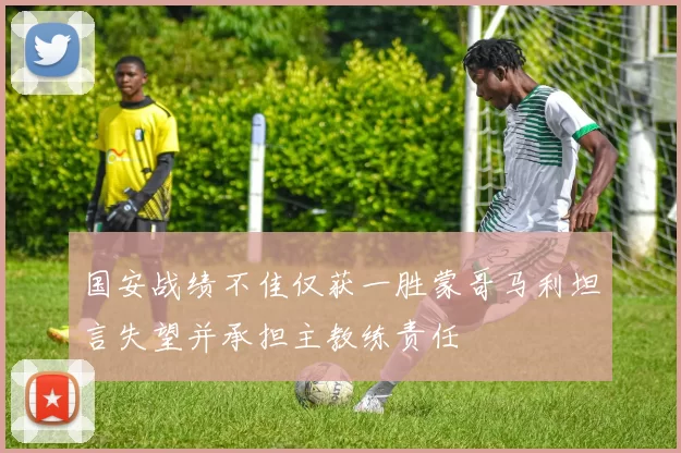 国安战绩不佳仅获一胜蒙哥马利坦言失望并承担主教练责任