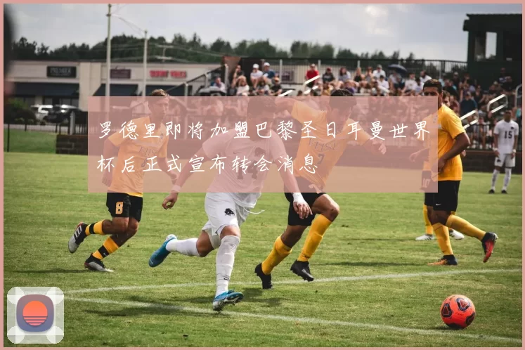 罗德里即将加盟巴黎圣日耳曼世界杯后正式宣布转会消息