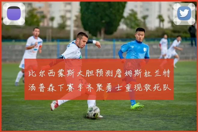 比尔西蒙斯大胆预测詹姆斯杜兰特汤普森下赛季齐聚勇士重现敢死队辉煌