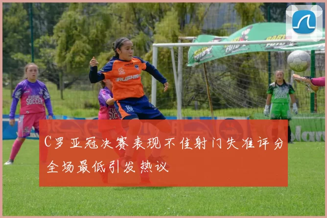 C罗亚冠决赛表现不佳射门失准评分全场最低引发热议