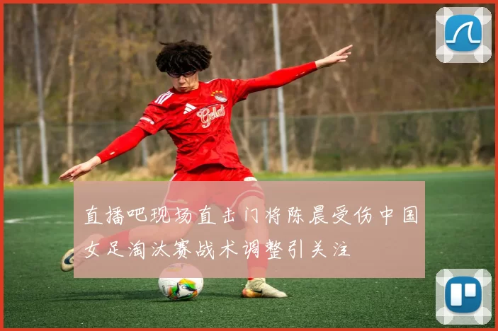 直播吧现场直击门将陈晨受伤中国女足淘汰赛战术调整引关注